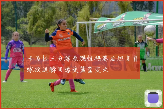 卡马拉三分球表现惊艳赛后坦言首球投进瞬间感受篮筐变大