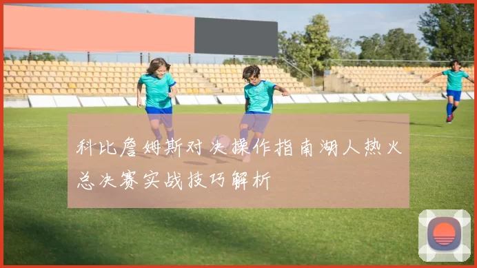 科比詹姆斯对决操作指南湖人热火总决赛实战技巧解析