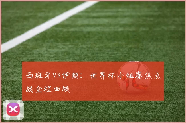 西班牙vs伊朗：世界杯小组赛焦点战全程回顾