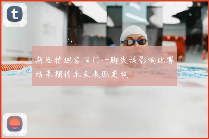 斯洛特坦言临门一脚失误影响比赛结果期待未来表现更佳