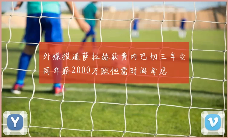 外媒报道萨拉赫获费内巴切三年合同年薪2000万欧但需时间考虑