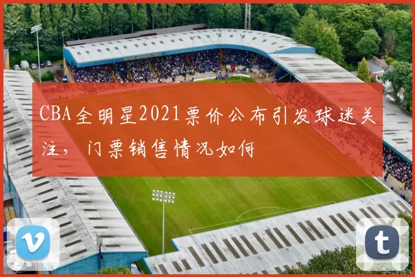 CBA全明星2021票价公布引发球迷关注，门票销售情况如何