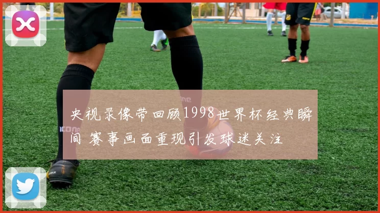央视录像带回顾1998世界杯经典瞬间 赛事画面重现引发球迷关注