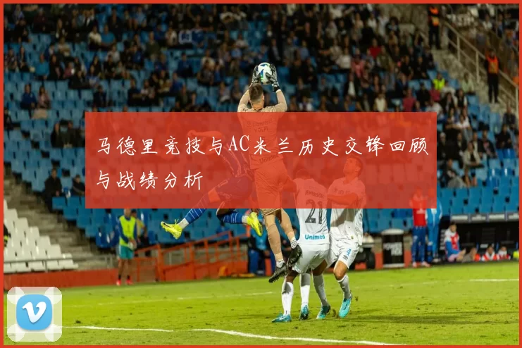 马德里竞技与AC米兰历史交锋回顾与战绩分析