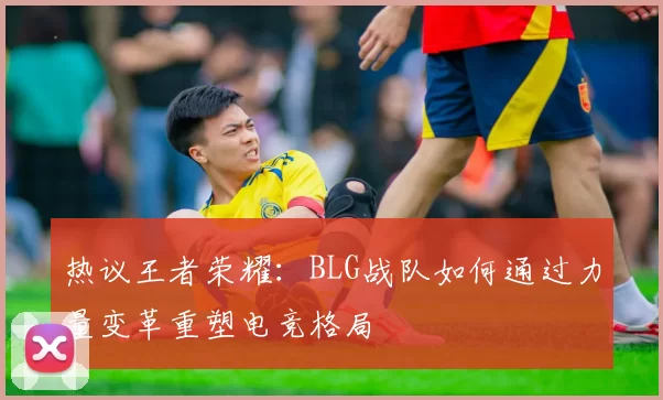 热议王者荣耀:BLG战队如何通过力量变革重塑电竞格局