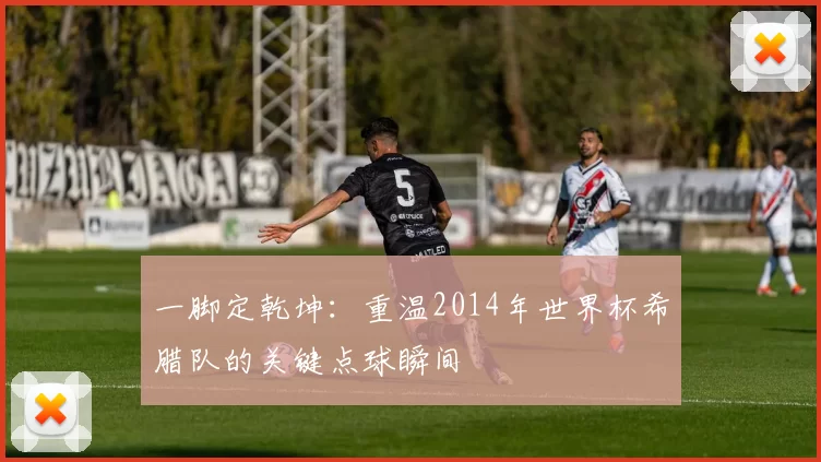 一脚定乾坤：重温2014年世界杯希腊队的关键点球瞬间
