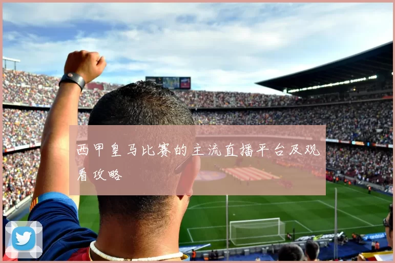 西甲皇马比赛的主流直播平台及观看攻略