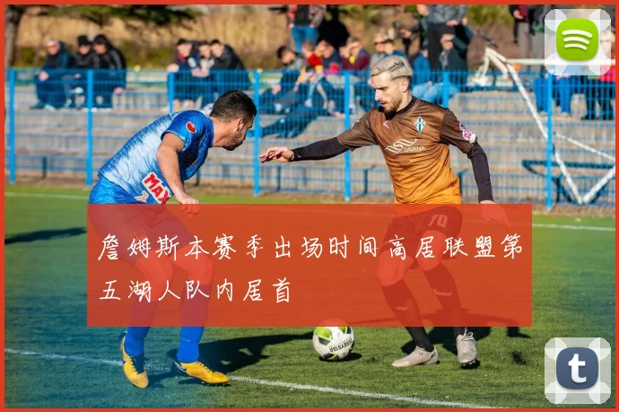 詹姆斯本赛季出场时间高居联盟第五湖人队内居首