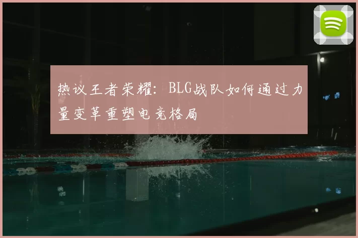 热议王者荣耀:BLG战队如何通过力量变革重塑电竞格局