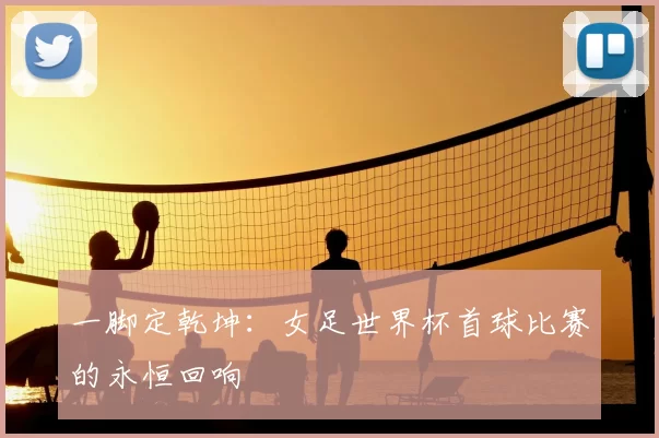 一脚定乾坤:女足世界杯首球比赛的永恒回响
