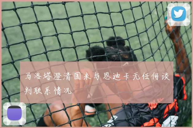 马洛塔澄清国米与恩迪卡无任何谈判联系情况