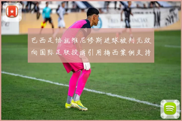 巴西足协就维尼修斯进球被判无效向国际足联投诉引用梅西案例支持