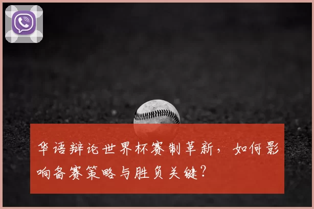 华语辩论世界杯赛制革新,如何影响备赛策略与胜负关键?