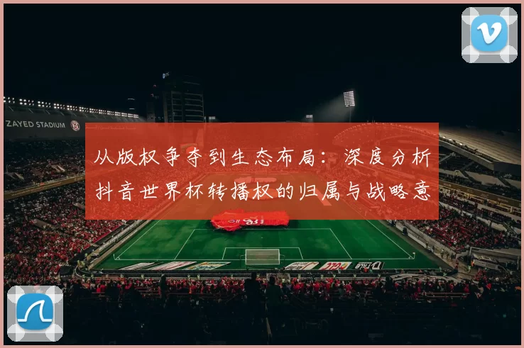 从版权争夺到生态布局：深度分析抖音世界杯转播权的归属与战略意义