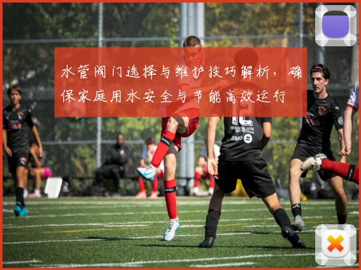 水管阀门选择与维护技巧解析,确保家庭用水安全与节能高效运行