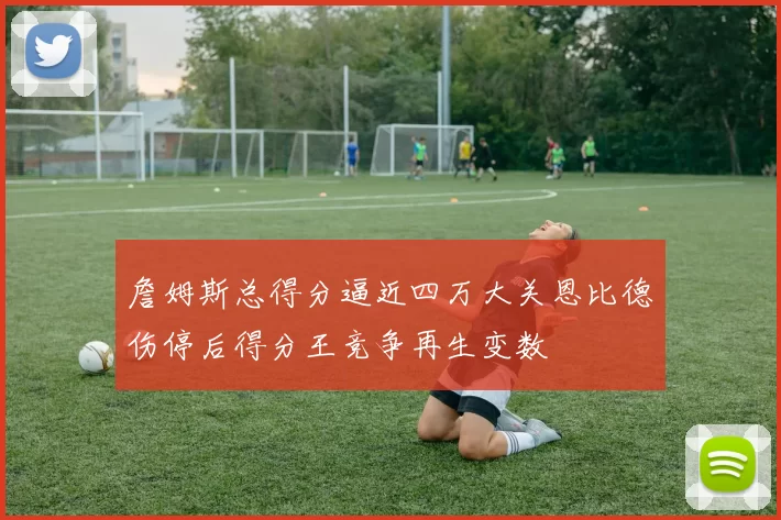詹姆斯总得分逼近四万大关恩比德伤停后得分王竞争再生变数