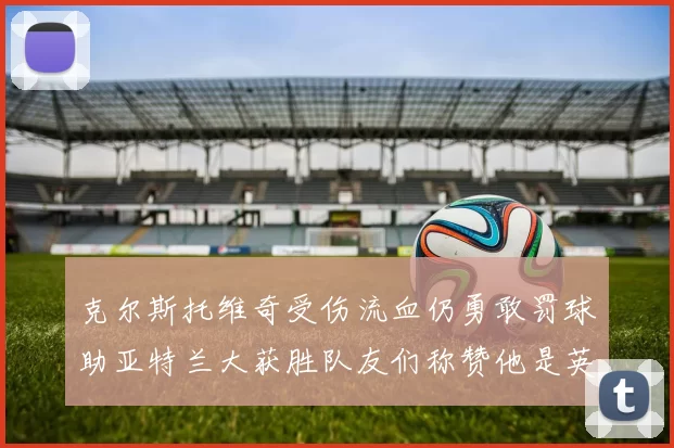 克尔斯托维奇受伤流血仍勇敢罚球助亚特兰大获胜队友们称赞他是英雄