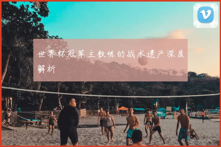 世界杯冠军主教练的战术遗产深度解析
