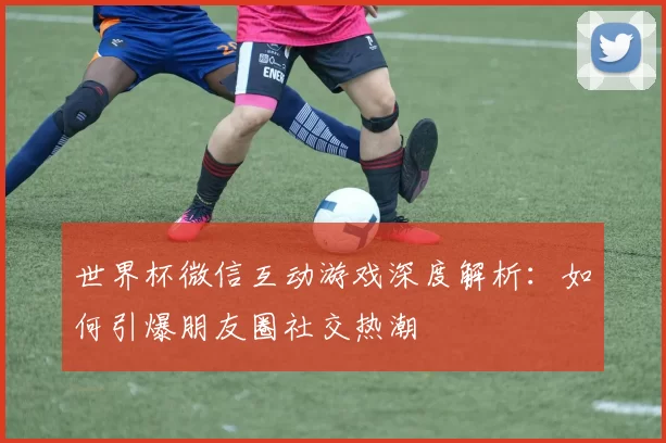 世界杯微信互动游戏深度解析：如何引爆朋友圈社交热潮