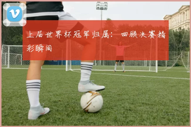 上届世界杯冠军归属:回顾决赛精彩瞬间