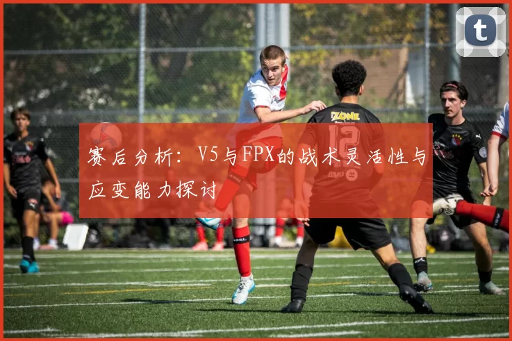 赛后分析:V5与FPX的战术灵活性与应变能力探讨