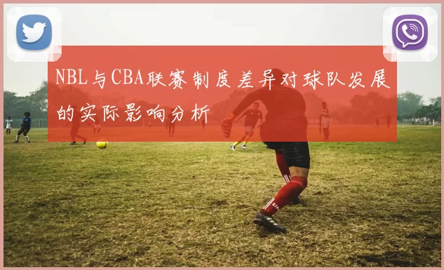 NBL与CBA联赛制度差异对球队发展的实际影响分析