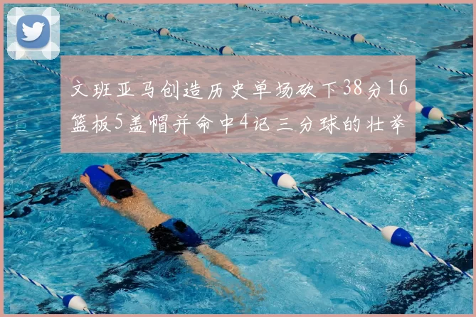 文班亚马创造历史单场砍下38分16篮板5盖帽并命中4记三分球的壮举
