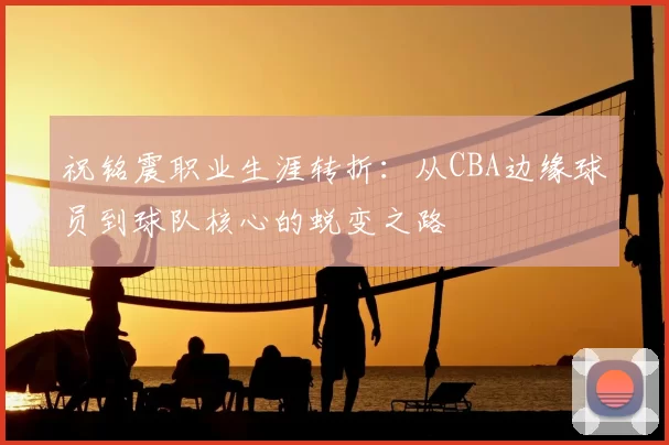 祝铭震职业生涯转折：从CBA边缘球员到球队核心的蜕变之路