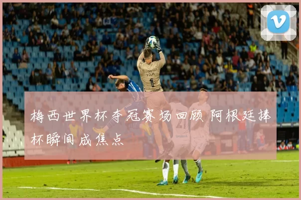 梅西世界杯夺冠赛场回顾 阿根廷捧杯瞬间成焦点