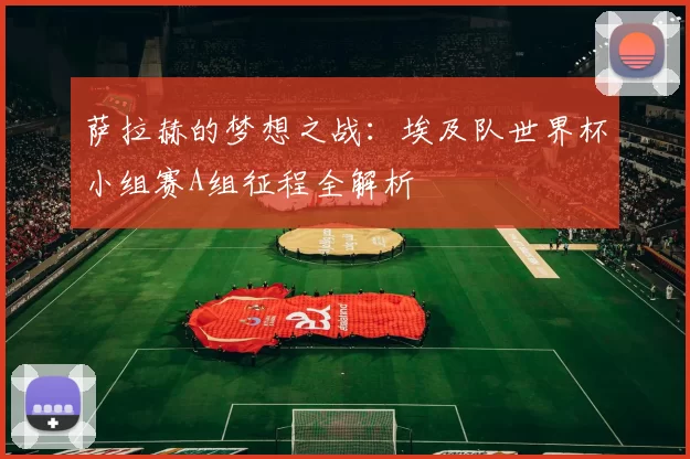 萨拉赫的梦想之战:埃及队世界杯小组赛A组征程全解析
