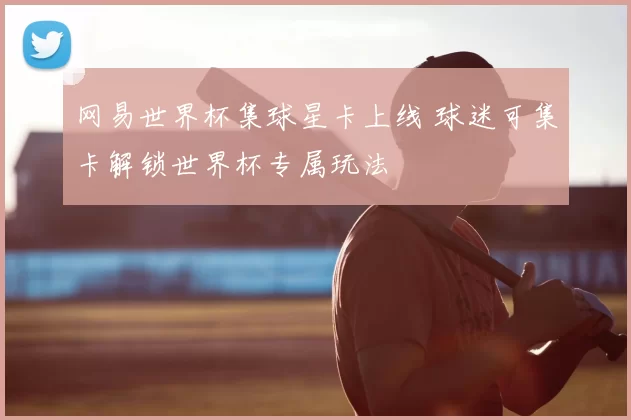 网易世界杯集球星卡上线 球迷可集卡解锁世界杯专属玩法