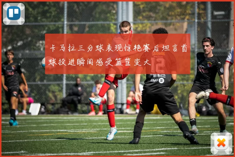 卡马拉三分球表现惊艳赛后坦言首球投进瞬间感受篮筐变大