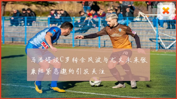 马洛塔谈C罗转会风波与尤文未来张康阳紧急邀约引发关注