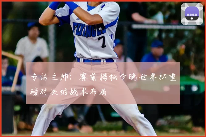 专访主帅:赛前揭秘今晚世界杯重磅对决的战术布局
