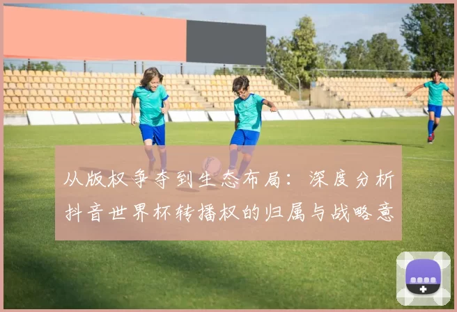 从版权争夺到生态布局：深度分析抖音世界杯转播权的归属与战略意义