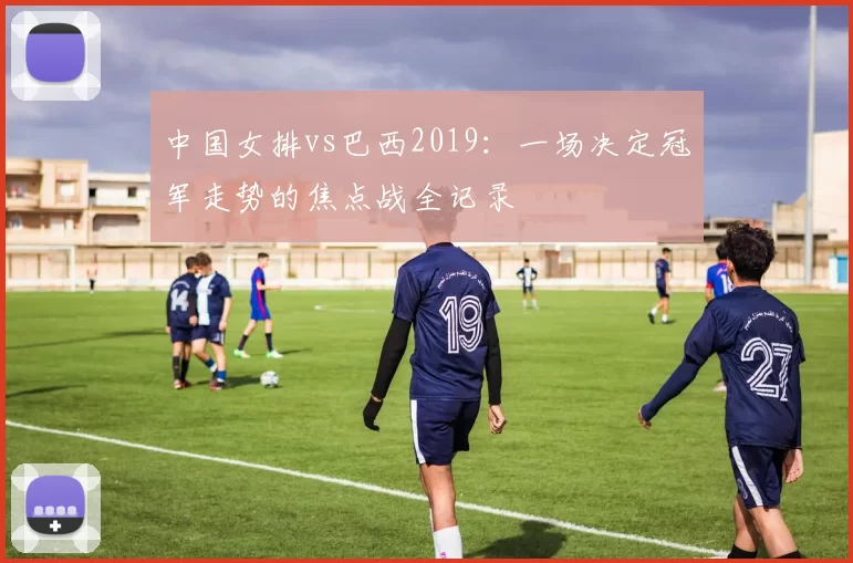 中国女排vs巴西2019：一场决定冠军走势的焦点战全记录