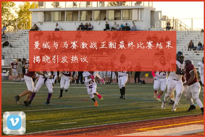 曼城与马赛激战正酣最终比赛结果揭晓引发热议