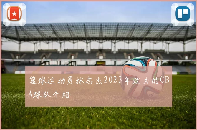 篮球运动员林志杰2023年效力的CBA球队介绍