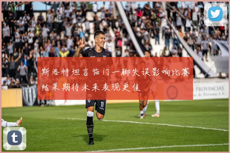 斯洛特坦言临门一脚失误影响比赛结果期待未来表现更佳