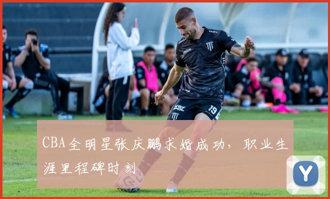 CBA全明星张庆鹏求婚成功，职业生涯里程碑时刻