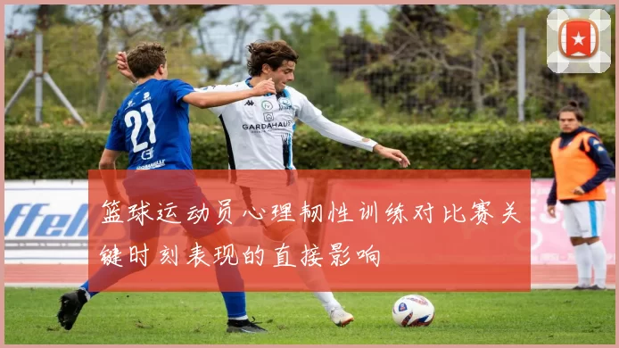 篮球运动员心理韧性训练对比赛关键时刻表现的直接影响