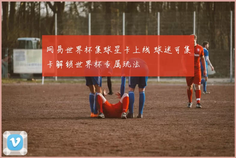 网易世界杯集球星卡上线 球迷可集卡解锁世界杯专属玩法