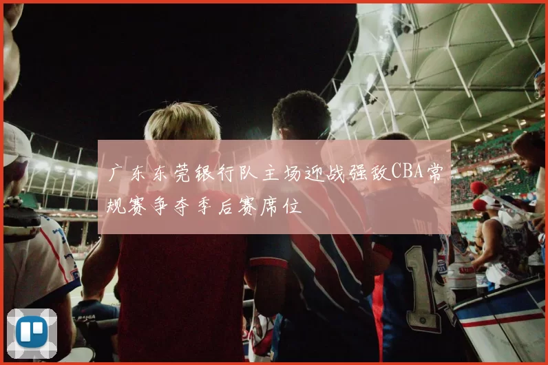 广东东莞银行队主场迎战强敌CBA常规赛争夺季后赛席位