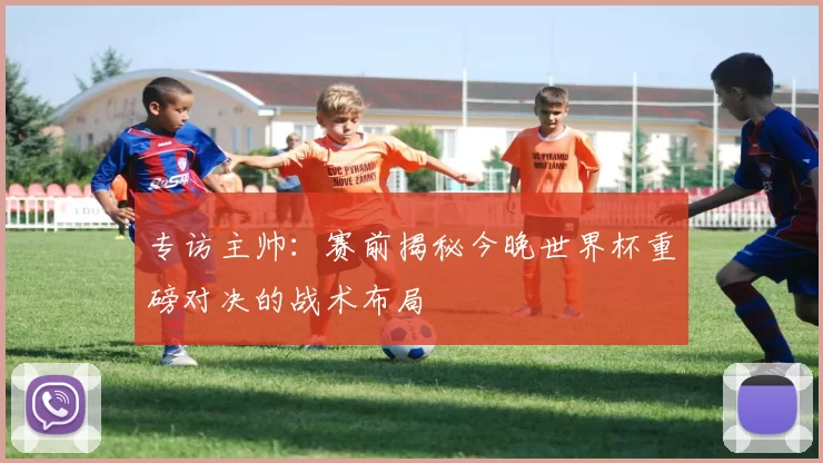专访主帅:赛前揭秘今晚世界杯重磅对决的战术布局