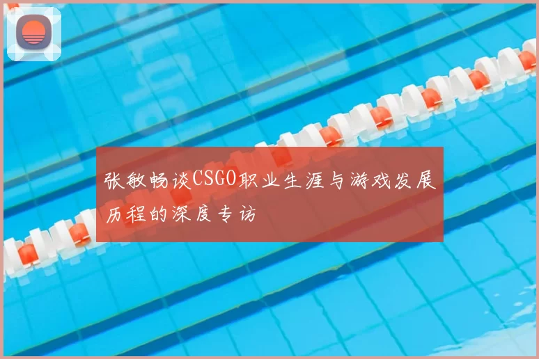 张敏畅谈CSGO职业生涯与游戏发展历程的深度专访